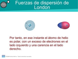 © 2009 Prentice-Hall Inc. Todos los derechos reservados.
Fuerzas
intermoleculares
Fuerzas de dispersión de
London
Por tanto, en ese instante el átomo de helio
es polar, con un exceso de electrones en el
lado izquierdo y una carencia en el lado
derecho.
 