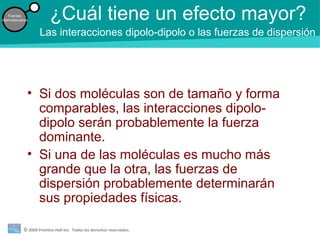 © 2009 Prentice-Hall Inc. Todos los derechos reservados.
Fuerzas
intermoleculares ¿Cuál tiene un efecto mayor?
• Si dos moléculas son de tamaño y forma
comparables, las interacciones dipolo-
dipolo serán probablemente la fuerza
dominante.
• Si una de las moléculas es mucho más
grande que la otra, las fuerzas de
dispersión probablemente determinarán
sus propiedades físicas.
Las interacciones dipolo-dipolo o las fuerzas de dispersión
 