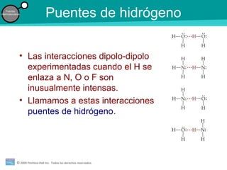 © 2009 Prentice-Hall Inc. Todos los derechos reservados.
Fuerzas
intermoleculares
Puentes de hidrógeno
• Las interacciones dipolo-dipolo
experimentadas cuando el H se
enlaza a N, O o F son
inusualmente intensas.
• Llamamos a estas interacciones
puentes de hidrógeno.
 