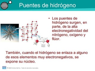 © 2009 Prentice-Hall Inc. Todos los derechos reservados.
Fuerzas
intermoleculares
Puentes de hidrógeno
• Los puentes de
hidrógeno surgen, en
parte, de la alta
electronegatividad del
nitrógeno, oxígeno y
flúor.
También, cuando el hidrógeno se enlaza a alguno
de esos elementos muy electronegativos, se
expone su núcleo.
 
