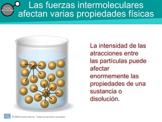 © 2009 Prentice-Hall Inc. Todos los derechos reservados.
Fuerzas
intermoleculares
Las fuerzas intermoleculares
afectan varias propiedades físicas
La intensidad de las
atracciones entre
las partículas puede
afectar
enormemente las
propiedades de una
sustancia o
disolución.
 