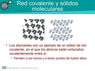 © 2009 Prentice-Hall Inc. Todos los derechos reservados.
Fuerzas
intermoleculares
Red covalente y sólidos
moleculares
• Los diamantes son un ejemplo de un sólido de red
covalente, en el que los átomos están enlazados
covalentemente entre sí.
– Tienden a ser duros y a tener puntos de fusión altos.
 
