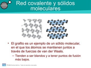 © 2009 Prentice-Hall Inc. Todos los derechos reservados.
Fuerzas
intermoleculares
Red covalente y sólidos
moleculares
• El grafito es un ejemplo de un sólido molecular,
en el que los átomos se mantienen juntos a
través de fuerzas de van der Waals.
– Tienden a ser blandos y a tener puntos de fusión
más bajos.
 
