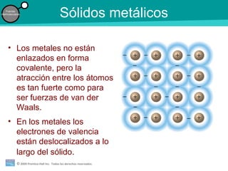 © 2009 Prentice-Hall Inc. Todos los derechos reservados.
Fuerzas
intermoleculares
Sólidos metálicos
• Los metales no están
enlazados en forma
covalente, pero la
atracción entre los átomos
es tan fuerte como para
ser fuerzas de van der
Waals.
• En los metales los
electrones de valencia
están deslocalizados a lo
largo del sólido.
 