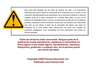 Todos los derechos están reservados. Ninguna parte de la
publicación puede reproducirse, registrarse o transmitirse en
forma alguna ni por medio alguno, sea electrónico, mecánico,
fotoquímico, grabación o cualquier otro, sin el permiso previo
por escrito del editor.
Copyright ©2009 Pearson Educación, Inc.
Publicado como Prentice Hall
Esta obra está protegida por las leyes de derecho de autor y se proporciona
solamente para que la utilicen los instructores en la enseñanza de sus cursos y en la
evaluación del aprendizaje de los estudiantes. No se permiten la difusión ni venta de
cualquier parte de la obra (incluyendo en la World Wide Web), ya que así se
destruiría la integridad de ésta. La obra y el material que de ella surja nunca deberán
ponerse a disposición de los estudiantes, aunque aquí se exceptúa a los instructores
que usen en sus clases el texto que la acompaña. Se espera que todos los
receptores de la obra acaten tales restricciones, así como que cumplan los
propósitos pedagógicos y las necesidades de otros instructores que confían en
dichos materiales.
Esta obra está protegida por las leyes de derecho de autor y se proporciona
solamente para que la utilicen los instructores en la enseñanza de sus cursos y en la
evaluación del aprendizaje de los estudiantes. No se permiten la difusión ni venta de
cualquier parte de la obra (incluyendo en la World Wide Web), ya que así se
destruiría la integridad de ésta. La obra y el material que de ella surja nunca deberán
ponerse a disposición de los estudiantes, aunque aquí se exceptúa a los instructores
que usen en sus clases el texto que la acompaña. Se espera que todos los
receptores de la obra acaten tales restricciones, así como que cumplan los
propósitos pedagógicos y las necesidades de otros instructores que confían en
dichos materiales.
 