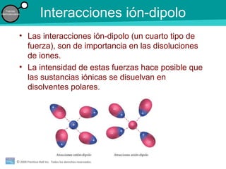 © 2009 Prentice-Hall Inc. Todos los derechos reservados.
Fuerzas
intermoleculares
Interacciones ión-dipolo
• Las interacciones ión-dipolo (un cuarto tipo de
fuerza), son de importancia en las disoluciones
de iones.
• La intensidad de estas fuerzas hace posible que
las sustancias iónicas se disuelvan en
disolventes polares.
 