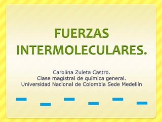 FUERZAS
INTERMOLECULARES.
Carolina Zuleta Castro.
Clase magistral de química general.
Universidad Nacional de Colombia Sede Medellín
 