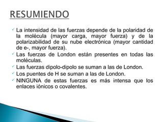  La intensidad de las fuerzas depende de la polaridad de
la molécula (mayor carga, mayor fuerza) y de la
polarizabilidad de su nube electrónica (mayor cantidad
de e-, mayor fuerza).
 Las fuerzas de London están presentes en todas las
moléculas.
 Las fuerzas dipolo-dipolo se suman a las de London.
 Los puentes de H se suman a las de London.
 NINGUNA de estas fuerzas es más intensa que los
enlaces iónicos o covalentes.
 