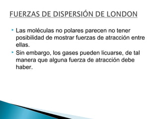  Las moléculas no polares parecen no tener
posibilidad de mostrar fuerzas de atracción entre
ellas.
 Sin embargo, los gases pueden licuarse, de tal
manera que alguna fuerza de atracción debe
haber.
 