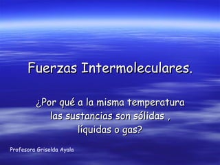 Fuerzas Intermoleculares. ¿ Por qué a la misma temperatura las sustancias son sólidas , líquidas o gas? Profesora Griselda Ayala 