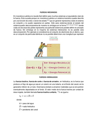 FUERZAS MECANICAS
En mecánica cuántica no resulta fácil definir para muchos sistemas un equivalente claro de
la fuerza. Esto sucede porque en mecánica cuántica un sistema mecánico queda descrito
por una función de onda o vector de estado que en general representa a todo el sistema
en conjunto y no puede separarse en partes. Sólo para sistemas donde el estado del
sistema pueda descomponerse de manera no ambigua en la forma donde
cada una de esas dos partes representa una parte del sistemaes posible definir el concepto
de fuerza. Sin embargo en la mayoría de sistemas interesanes no es posible esta
descomposición. Por ejemplo si consideramos el conjunto de electrones de un átomo, que
es un conjunto de partículas idénticas no es posible determinar una mangitud que represen
FUERZAS HIDRAULICAS
La fuerza tractiva, fuerza de corte o fuerza de arrastre, en hidráulica, es la fuerza que
produce un flujo de agua ya sea en un canal o en una tubería, en el fondo del canal o en la
generatriz inferior de un tubo. Esta fuerza tentará a arrastrar materiales que se encuentren
eventualmente depositados en el fondo. El valor medio de la fuerza tractiva por unidad de
área mojada, también llamada fuerza tractiva unitaria, 1
es igual a:
donde:
= peso del agua
= radio hidráulico
= pendiente del canal
 