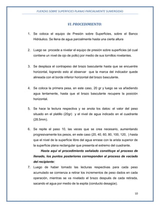 FUERZAS SOBRE SUPERFICIES PLANAS PARCIALMENTE SUMERGIDAS
10
VI. PROCEDIMIENTO:
1. Se coloca el equipo de Presión sobre Superficies, sobre el Banco
Hidráulico. Se llena de agua parcialmente hasta una cierta altura
2. Luego se procede a nivelar el equipo de presión sobre superficies (el cual
contiene un nivel de ojo de pollo) por medio de sus tornillos nivelantes.
3. Se desplaza el contrapeso del brazo basculante hasta que se encuentre
horizontal, logrando esto al observar que la marca del indicador quede
alineada con el borde inferior horizontal del brazo basculante.
4. Se coloca la primera pesa, en este caso, 20 gr y luego se va añadiendo
agua lentamente, hasta que el brazo basculante recupere la posición
horizontal.
5. Se hace la lectura respectiva y se anota los datos: el valor del peso
situado en el platillo (20gr) y el nivel de agua indicado en el cuadrante
(28.5mm).
6. Se repite el paso 10, las veces que se crea necesario, aumentando
progresivamente los pesos, en este caso (20, 40, 60, 80, 100, 120, ) hasta
que el nivel de la superficie libre del agua enrase con la arista superior de
la superficie plana rectangular que presenta el extremo del cuadrante.
Hasta aquí el procedimiento señalado constituye el proceso de
llenado, los puntos posteriores corresponden al proceso de vaciado
del recipiente:
7. Luego de haber tomado las lecturas respectivas para cada peso
acumulado se comienza a retirar los incrementos de peso dados en cada
operación, mientras se va nivelado el brazo después de cada retirada,
sacando el agua por medio de la espita (conducto desagüe).
 