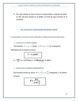 FUERZAS SOBRE SUPERFICIES PLANAS PARCIALMENTE SUMERGIDAS
11
8. Por cada retirada se hace la lectura correspondiente, anotando los datos:
el valor del peso situado en el platillo y el nivel de agua indicado en el
cuadrante.
VII. CALCULOS Y EXPOSICION DE RESULTADOS:
A continuación se muestra los datos obtenidos al realizar la prueba de laboratorio.
1. CALCULO DE LA FUERZA TEÓRICA:
Teóricamente: . .GF h A ; donde: . ; / 2GA b h h h  (S. rectangular);
Reemplazando, se obtiene la fuerza:
m
2. CALCULO DE LA FUERZA EXPERIMENTAL:
Del momento tomado se obtuvo:
3
h
W L F a d
 
   
 
; despejando F se obtiene
la fuerza:
F =
 