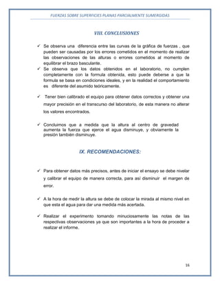 FUERZAS SOBRE SUPERFICIES PLANAS PARCIALMENTE SUMERGIDAS
16
VIII. CONCLUSIONES
 Se observa una diferencia entre las curvas de la gráfica de fuerzas , que
pueden ser causadas por los errores cometidos en el momento de realizar
las observaciones de las alturas o errores cometidos al momento de
equilibrar el brazo basculante.
 Se observa que los datos obtenidos en el laboratorio, no cumplen
completamente con la formula obtenida, esto puede deberse a que la
formula se basa en condiciones ideales, y en la realidad el comportamiento
es diferente del asumido teóricamente.
 Tener bien calibrado el equipo para obtener datos correctos y obtener una
mayor precisión en el transcurso del laboratorio, de esta manera no alterar
los valores encontrados.
 Concluimos que a medida que la altura al centro de gravedad
aumenta la fuerza que ejerce el agua disminuye, y obviamente la
presión también disminuye.
IX. RECOMENDACIONES:
 Para obtener datos más precisos, antes de iniciar el ensayo se debe nivelar
y calibrar el equipo de manera correcta, para así disminuir el margen de
error.
 A la hora de medir la altura se debe de colocar la mirada al mismo nivel en
que esta el agua para dar una medida más acertada.
 Realizar el experimento tomando minuciosamente las notas de las
respectivas observaciones ya que son importantes a la hora de proceder a
realizar el informe.
 