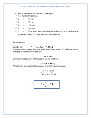 FUERZAS SOBRE SUPERFICIES PLANAS PARCIALMENTE SUMERGIDAS
4
 γ es el peso específico del agua (1000 kg/m3
)
 F.L= Fuerza hidrostática.
 a = 85 mm
 b = 72 mm
 d = 103 mm
 L = 285 mm
 h = Esta altura eselpromédio entre laslecturas de h’ (conforme se
agrega los pesos) y h” (conforme se quita los pesos).
Demostración:
Se sabe que:
Entonces, si se toma un área diferencial, cuya altura sería “dh”, y la base estaría
dada por “b”, entonces tenemos que:
Entonces, reemplazando en la ecuación (2), tenemos que:
Y finalmente, reemplazando la ecuación (i) en (iii), obtenemos que:
 
