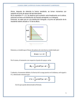 FUERZAS SOBRE SUPERFICIES PLANAS PARCIALMENTE SUMERGIDAS
5
Ahora, después de obtenida la fuerza resultante, se toman momentos con
respecto al punto de apoyo del eje basculante.
De la expresión P = γ.h, se observa que la presión varia linealmente con la altura,
entonces se tiene una distribución de fuerzas semejante a un triángulo.
Entonces, se sabe que en una distribución triangular, el punto de aplicación de la
resultante estará ubicado a 1/3 de la altura.
Entonces, se tendrá que el brazo de palanca de esta fuerza vendrá dado por:
Por lo tanto, el momento con respecto al punto de apoyo, sería:
Y además, el momento debido a la fuerza de la carga puesta en la balanza, sería igual a
F.L; obteniendo entonces que:
Con lo que queda demostrada la fórmula.
 