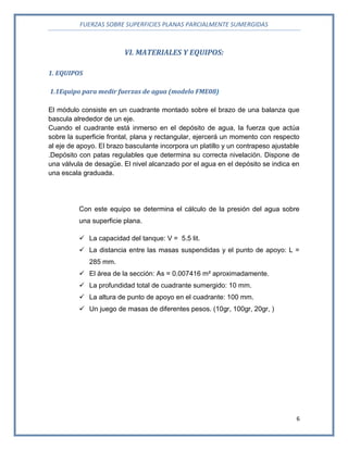 FUERZAS SOBRE SUPERFICIES PLANAS PARCIALMENTE SUMERGIDAS
6
VI. MATERIALES Y EQUIPOS:
1. EQUIPOS
1.1Equipo para medir fuerzas de agua (modelo FME08)
El módulo consiste en un cuadrante montado sobre el brazo de una balanza que
bascula alrededor de un eje.
Cuando el cuadrante está inmerso en el depósito de agua, la fuerza que actúa
sobre la superficie frontal, plana y rectangular, ejercerá un momento con respecto
al eje de apoyo. El brazo basculante incorpora un platillo y un contrapeso ajustable
.Depósito con patas regulables que determina su correcta nivelación. Dispone de
una válvula de desagüe. El nivel alcanzado por el agua en el depósito se indica en
una escala graduada.
Con este equipo se determina el cálculo de la presión del agua sobre
una superficie plana.
 La capacidad del tanque: V = 5.5 lit.
 La distancia entre las masas suspendidas y el punto de apoyo: L =
285 mm.
 El área de la sección: As = 0.007416 m² aproximadamente.
 La profundidad total de cuadrante sumergido: 10 mm.
 La altura de punto de apoyo en el cuadrante: 100 mm.
 Un juego de masas de diferentes pesos. (10gr, 100gr, 20gr, )
 