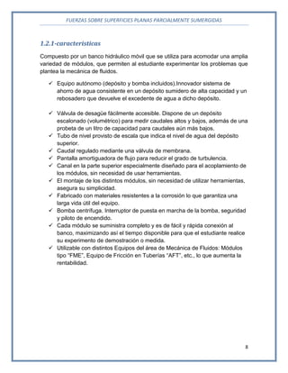 FUERZAS SOBRE SUPERFICIES PLANAS PARCIALMENTE SUMERGIDAS
8
1.2.1-caracteristicas
Compuesto por un banco hidráulico móvil que se utiliza para acomodar una amplia
variedad de módulos, que permiten al estudiante experimentar los problemas que
plantea la mecánica de fluidos.
 Equipo autónomo (depósito y bomba incluidos).Innovador sistema de
ahorro de agua consistente en un depósito sumidero de alta capacidad y un
rebosadero que devuelve el excedente de agua a dicho depósito.
 Válvula de desagüe fácilmente accesible. Dispone de un depósito
escalonado (volumétrico) para medir caudales altos y bajos, además de una
probeta de un litro de capacidad para caudales aún más bajos.
 Tubo de nivel provisto de escala que indica el nivel de agua del depósito
superior.
 Caudal regulado mediante una válvula de membrana.
 Pantalla amortiguadora de flujo para reducir el grado de turbulencia.
 Canal en la parte superior especialmente diseñado para el acoplamiento de
los módulos, sin necesidad de usar herramientas.
 El montaje de los distintos módulos, sin necesidad de utilizar herramientas,
asegura su simplicidad.
 Fabricado con materiales resistentes a la corrosión lo que garantiza una
larga vida útil del equipo.
 Bomba centrífuga. Interruptor de puesta en marcha de la bomba, seguridad
y piloto de encendido.
 Cada módulo se suministra completo y es de fácil y rápida conexión al
banco, maximizando así el tiempo disponible para que el estudiante realice
su experimento de demostración o medida.
 Utilizable con distintos Equipos del área de Mecánica de Fluidos: Módulos
tipo “FME”, Equipo de Fricción en Tuberías “AFT”, etc., lo que aumenta la
rentabilidad.
 