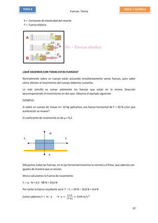 Fuerzas. Teoría
12
TEMA 8 FÍSICA Y QUÍMICA
k = Constante de elasticidad del resorte
F = Fuerza elástica
¿QUÉ HACEMOS CON TODAS ESTAS FUERZAS?
Normalmente sobre un cuerpo están actuando simultáneamente varias fuerzas, para saber
cómo afectan al movimiento del cuerpo debemos sumarlas.
Lo más sencillo es sumar solamente las fuerzas que están en la misma dirección
descomponiendo el movimiento en dos ejes. Observa el ejemplo siguiente:
EJEMPLO:
Si sobre un cuerpo de masas m= 10 Kg aplicamos una fuerza horizontal de F = 20 N ¿Con que
aceleración se mueve?
El coeficiente de rozamiento es de µ = 0,2.
Dibujamos todas las fuerzas, en el eje horizontal tenemos la normal y el Peso, que además son
iguales de manera que se anulan.
Ahora calculamos la Fuerza de rozamiento:
Fr = µ ∙ N = 0,2 ∙ 98 N = 19,6 N
Por tanto la fuerza resultante será: F – Fr = 20 N – 19,6 N = 0,4 N
Como sabemos F = m ∙ a → 𝑎 =
0,4 𝑁
10 𝐾𝑔
= 0,04 𝑚/𝑠2
FFr
N
N
P
 