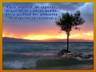 Poco importa, de repente, lo que de mis obras queda. En la quietud del ambiente mi espíritu se renueva. 