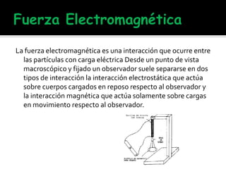 La fuerza electromagnética es una interacción que ocurre entre
las partículas con carga eléctrica Desde un punto de vista
macroscópico y fijado un observador suele separarse en dos
tipos de interacción la interacción electrostática que actúa
sobre cuerpos cargados en reposo respecto al observador y
la interacción magnética que actúa solamente sobre cargas
en movimiento respecto al observador.
 
