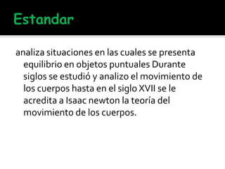 analiza situaciones en las cuales se presenta
equilibrio en objetos puntuales Durante
siglos se estudió y analizo el movimiento de
los cuerpos hasta en el siglo XVII se le
acredita a Isaac newton la teoría del
movimiento de los cuerpos.
 