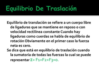 Equilibrio de translación se refiere a un cuerpo libre
de ligaduras que se mantiene en reposo o con
velocidad rectilínea constante Cuando hay
ligaduras como cuerdas se habla de equilibrio de
rotación Obviamente en el primer caso la fuerza
neta es cero.
Se dice que está en equilibrio de traslación cuando
la sumatoria de todas las fuerzas la cual se puede
representar Σ= F1+F2+F3=0.
 
