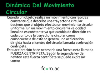Cuando un objeto realiza un movimiento con rapidez
constante que describe una trayectoria circular
decimos que el objeto efectúa un movimiento circular
uniforme. En un movimiento circular la velocidad
lineal no es constante ya que cambia de dirección en
cada punto de la trayectoria circular como
consecuencia de esto se genera una aceleración
dirigida hacia el centro del circulo llamada aceleración
centrípeta.
Esta aceleración hace necesaria una fuerza neta llamada
FUERZA CENTRIPETA. Según la segunda ley de
newton esta fuerza centrípeta se puede expresar
como:
fc=m.ac
 
