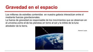 Gravedad en el espacio
Los millones de estrellas contenidas en nuestra galaxia interactùan entre sì
mediante fuerzas gravitacionales.
La fuerza de gravedad es responsable de los movimientos que se observan en
el universo,como el de los planetas en torno al sol y la òrbita de la luna
alrededor de la tierra.
Adamari Loyola
 