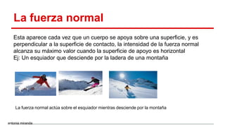 La fuerza normal
Esta aparece cada vez que un cuerpo se apoya sobre una superficie, y es
perpendicular a la superficie de contacto, la intensidad de la fuerza normal
alcanza su máximo valor cuando la superficie de apoyo es horizontal
Ej: Un esquiador que desciende por la ladera de una montaña
La fuerza normal actúa sobre el esquiador mientras desciende por la montaña
antonia miranda
 