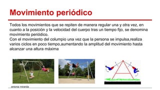 Movimiento periódico
Todos los movimientos que se repiten de manera regular una y otra vez, en
cuanto a la posición y la velocidad del cuerpo tras un tiempo fijo, se denomina
movimiento periódico.
Con el movimiento del columpio una vez que la persona se impulsa,realiza
varios ciclos en poco tiempo,aumentando la amplitud del movimiento hasta
alcanzar una altura máxima
antonia miranda
 