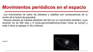 Movimientos periódicos en el espacio
Los movimientos de todos los planetas y satélites son consecuencias de la
acción de la fuerza de gravedad.
Nuestro planeta se traslada alrededor del Sol con un movimiento periódico ,cuya
duración es de 365 días y 6 horas,aproximadamente.Estas horas se suman y
cada 4 años se agrega un dia a febrero.
Valentina
 