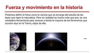 Fuerza y movimiento en la historia
Podemos definir la física como la ciencia que se encarga del estudio de las
leyes que rigen la naturaleza. Pero en realidad es mucho más que eso; es una
verdadera herramienta para conocer a fondo la mayoría de los fenómenos que
ocurren aquí en la Tierra y lejos de ella.
Karla
 