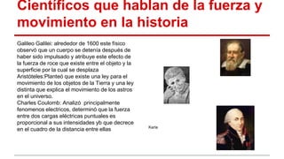 Científicos que hablan de la fuerza y
movimiento en la historia
Galileo Galilei: alrededor de 1600 este físico
observó que un cuerpo se detenía después de
haber sido impulsado y atribuye este efecto de
la fuerza de roce que existe entre el objeto y la
superficie por la cual se desplaza
Aristóteles:Planteó que existe una ley para el
movimiento de los objetos de la Tierra y una ley
distinta que explica el movimiento de los astros
en el universo.
Charles Coulomb: Analizó principalmente
fenomenos electricos, determinó que la fuerza
entre dos cargas eléctricas puntuales es
proporcional a sus intensidades yb que decrece
en el cuadro de la distancia entre ellas Karla
 