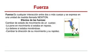 Fuerza
Fuerza:Es cualquier interacción entre dos o más cuerpo y se expresa en
una unidad de medida llamada NEWTON.
Efectos de las fuerzas:
Cambiar de estado de movimiento de un cuerpo:
-Lo pone en movimiento si estaba en reposo.
-Lo detiene si estaba moviéndose.
-Cambiar la dirección de su movimiento y su rapidez.
Nicole
 