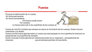 Fuerza
Provocar la deformación de un cuerpo:
-En forma permanente.
-En forma momentánea.
Una fuerza puede actuar:
Por contacto
La fuerza actúa solo si las superficies de los cuerpos se están tocando.
Fuerza de roce:Por contacto que siempre se opone al movimiento de los cuerpos .Existe roce por
rodamiento y en fluidos.
Fuerza normal:Fuerza ejercida sobre un cuerpo que esta apoyado en una superficie.Su direccion es
perpendicular a la superficie de contacto.
Acción muscular:Fuerza ejercida por sistema locomotor de un organismo , principalmente los
músculos , que al activarse permiten el movimiento.
 