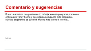 Comentario y sugerencias
Bueno a nosotras nos gusto mucho trabajar en este programa porque es
entretenido y muy bueno y que sigamos ocupando este programa .
Nuestra sugerencia es que sea mucho mas rapido el internet .
Sofia Soto
 