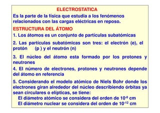 ELECTROSTATICA
Es la parte de la física que estudia a los fenómenos
relacionados con las cargas eléctricas en reposo.
ESTRUCTURA DEL ÁTOMO
1. Los átomos es un conjunto de partículas subatómicas
2. Las partículas subatómicas son tres: el electrón (e), el
protón (p ) y el neutrón (n)
3. El núcleo del átomo esta formado por los protones y3. El núcleo del átomo esta formado por los protones y
neutrones
4. El número de electrones, protones y neutrones depende
del átomo en referencia
5. Considerando el modelo atómico de Niels Bohr donde los
electrones giran alrededor del núcleo describiendo órbitas ya
sean circulares o elípticas, se tiene:
El diámetro atómico se considera del orden de 10-8 cm
El diámetro nuclear se considera del orden de 10-12 cm
 