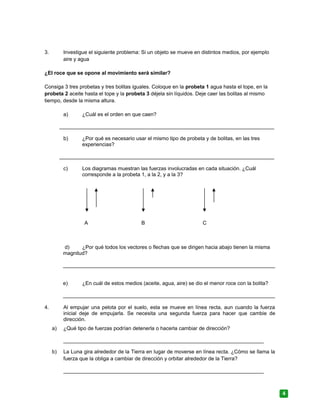 3. Investigue el siguiente problema: Si un objeto se mueve en distintos medios, por ejemplo
aire y agua
¿El roce que se opone al movimiento será similar?
Consiga 3 tres probetas y tres bolitas iguales. Coloque en la probeta 1 agua hasta el tope, en la
probeta 2 aceite hasta el tope y la probeta 3 déjela sin líquidos. Deje caer las bolitas al mismo
tiempo, desde la misma altura.
a) ¿Cuál es el orden en que caen?
__________________________________________________________________________
b) ¿Por qué es necesario usar el mismo tipo de probeta y de bolitas, en las tres
experiencias?
__________________________________________________________________________
c) Los diagramas muestran las fuerzas involucradas en cada situación. ¿Cuál
corresponde a la probeta 1, a la 2, y a la 3?
A B C
d) ¿Por qué todos los vectores o flechas que se dirigen hacia abajo tienen la misma
magnitud?
_________________________________________________________________________
e) ¿En cuál de estos medios (aceite, agua, aire) se dio el menor roce con la bolita?
_________________________________________________________________________
4. Al empujar una pelota por el suelo, esta se mueve en línea recta, aun cuando la fuerza
inicial deje de empujarla. Se necesita una segunda fuerza para hacer que cambie de
dirección.
a) ¿Qué tipo de fuerzas podrían detenerla o hacerla cambiar de dirección?
_____________________________________________________________________
b) La Luna gira alrededor de la Tierra en lugar de moverse en línea recta. ¿Cómo se llama la
fuerza que la obliga a cambiar de dirección y orbitar alrededor de la Tierra?
_____________________________________________________________________
4
 