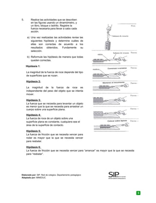5. Realice las actividades que se describen
en las figuras usando un dinamómetro, y
un libro, bloque o ladrillo. Registre la
fuerza necesaria para llevar a cabo cada
acción.
a) Una vez realizadas las actividades revise las
siguientes hipótesis y determine cuáles de
ellas son correctas de acuerdo a los
resultados obtenidos. Fundamente su
selección.
b) Reformule las hipótesis de manera que todas
queden correctas.
Hipótesis 1:
La magnitud de la fuerza de roce depende del tipo
de superficies que se rozan.
Hipótesis 2:
La magnitud de la fuerza de roce es
independiente del peso del objeto que se intenta
mover.
Hipótesis 3:
La fuerza que se necesita para levantar un objeto
es menor que la que se necesita para arrastrar un
cuerpo sobre una superficie plana.
Hipótesis 4:
La fuerza de roce de un objeto sobre una
superficie plana es constante, cualquiera sea el
área de la superficie de contacto.
Hipótesis 5:
La fuerza de fricción que se necesita vencer para
rodar es mayor que la que se necesita vencer
para resbalar.
Hipótesis 6:
La fuerza de fricción que se necesita vencer para “arrancar” es mayor que la que se necesita
para “resbalar”.
Elaborado por: SIP. Red de colegios. Departamento pedagógico
Adaptado por: MINEDUC
5
 