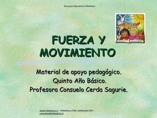 Recursos Educativos VillaEduca




    FUERZA Y
   MOVIMIENTO
  Material de apoyo pedagógico.
       Quinto Año Básico.
Profesora Consuelo Cerda Sagurie.


   www.villaeduca.cl – VillaEduca LTDA, Institución ATE –
   consultas@villaeduca.cl
 