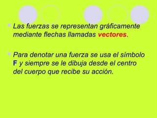 Las fuerzas se representan gráficamente
mediante flechas llamadas vectores.
Para denotar una fuerza se usa el símbolo
F y siempre se le dibuja desde el centro
del cuerpo que recibe su acción.
 