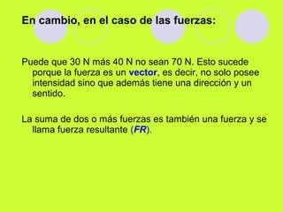 En cambio, en el caso de las fuerzas:
Puede que 30 N más 40 N no sean 70 N. Esto sucede
porque la fuerza es un vector, es decir, no solo posee
intensidad sino que además tiene una dirección y un
sentido.
La suma de dos o más fuerzas es también una fuerza y se
llama fuerza resultante (FR).
 