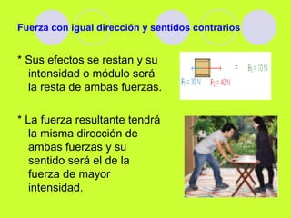 Fuerza con igual dirección y sentidos contrarios
* Sus efectos se restan y su
intensidad o módulo será
la resta de ambas fuerzas.
* La fuerza resultante tendrá
la misma dirección de
ambas fuerzas y su
sentido será el de la
fuerza de mayor
intensidad.
 