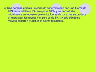 c. Una persona empuja un carro de supermercado con una fuerza de
20N hacia adelante. El carro pesa 100N y se encontraba
inicialmente en reposo o quieto. La fuerza de roce que se produce
al interactuar las ruedas y el piso es de 5N. ¿Hacia dónde se
moverá el carro? ¿Cuál es la fuerza resultante?
 