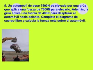 5. Un automóvil de peso 7500N es elevado por una grúa
que aplica una fuerza de 7800N para elevarlo. Además, la
grúa aplica una fuerza de 400N para desplazar el
automóvil hacia delante. Completa el diagrama de
cuerpo libre y calcula la fuerza neta sobre el automóvil.
 