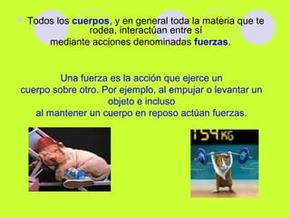  Todos los cuerpos, y en general toda la materia que te
rodea, interactúan entre sí
mediante acciones denominadas fuerzas.
Una fuerza es la acción que ejerce un
cuerpo sobre otro. Por ejemplo, al empujar o levantar un
objeto e incluso
al mantener un cuerpo en reposo actúan fuerzas.
 
