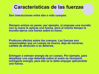 Características de las fuerzas
 Son interacciones entre dos o más cuerpos.
 Siempre actúan en pares; por ejemplo, si empujas una muralla
con tu mano le aplicas una fuerza, pero al mismo tiempo la
muralla ejerce una fuerza sobre tu mano.
 Producen efectos sobre los cuerpos. Las fuerzas son
responsables que un cuerpo se mueva, deje de moverse,
cambie de dirección o se deforme.
 Entregan o extraen energía de un cuerpo. Por ejemplo, para
desplazar una caja detenida sobre el suelo es necesario
entregarle energía, para ello se le debe empujar aplicándole
una fuerza.
 