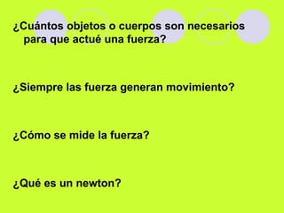 ¿Cuántos objetos o cuerpos son necesarios
para que actué una fuerza?
¿Siempre las fuerza generan movimiento?
¿Cómo se mide la fuerza?
¿Qué es un newton?
 