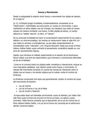 Fuerza y Movimiento
Desde la antigüedad la relación entre fuerza y movimiento fue objeto de estudio.
En el siglo IV
(a. C), el filósofo griego Aristóteles, fundamentándose únicamente en la
“observación”, manifestaba que para poner un cuerpo en movimiento, o para
mantenerlo en dicho estado una vez iniciado, era necesario que sobre el cuerpo
actuara de manera constante una fuerza. Si ésta dejaba de actuar, el cuerpo
adquiría su “estado natural”, es decir, el “reposo”.
No se preocupó Aristóteles de hacer la comprobación experimental de sus ideas y,
debido a su enorme prestigio, las mismas se mantuvieron hasta el siglo XVI, sin
que nadie se animara a contradecirlas, ya que tales comportamientos se
consideraban como “naturales” y sin ninguna discusión, hasta que surge el físico
italiano Galileo Galilei, quien enfrentó el pensamiento aristotélico basado en una
serie de razonamientos lógicos.
Galileo, que introduce el método experimental en el estudio de los fenómenos
físicos realizó una serie de experimentos que lo llevaron a conclusiones diferentes
de las de Aristóteles
Como en el universo todos los objetos están sometidos a interacciones mutuas es
muy importante establecer qué relación existe entre fuerza y movimiento. El
estudio del movimiento tomando en cuenta las fuerzas de interacción entre el
objeto que se mueve y los demás objetos que lo rodean recibe el nombre de
Dinámica.
La Dinámica comprende tres leyes que generalmente reciben el nombre de Leyes
del movimiento de Newton:
 Ley de Inercia
 Ley de la Fuerza o Ley de la Masa
 Ley de Acción y Reacción
Aunque estas leyes son llamadas comúnmente Leyes de Newton, por haber sido
este físico quien primero las enunció en forma correcta y la aplicó a casos
concretos. Debe tenerse presente que el descubridor de la Ley de Inercia fue el
físico italiano Galileo Galilei, y la Ley de la Fuerza era conocida por el astrónomo
alemán Johannes Kepler.
 